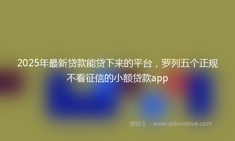 2025年最新贷款能贷下来的平台，罗列五个正规不看征信的小额贷款app