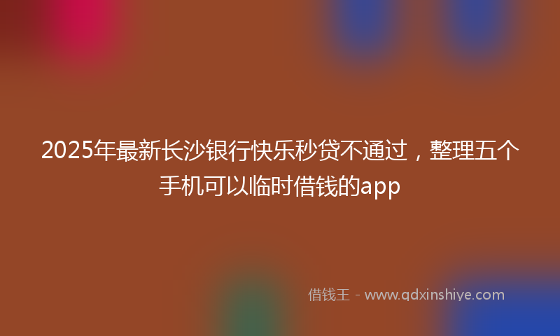 2025年最新长沙银行快乐秒贷不通过，整理五个手机可以临时借钱的app