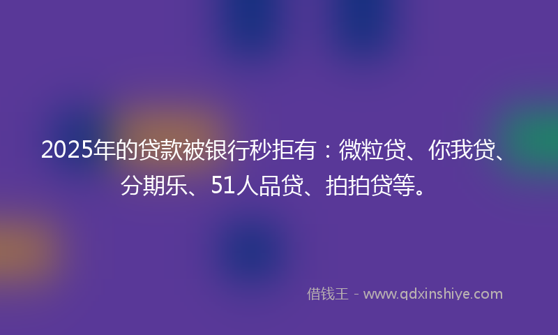 2025年的贷款被银行秒拒有：微粒贷、你我贷、分期乐、51人品贷、拍拍贷等。