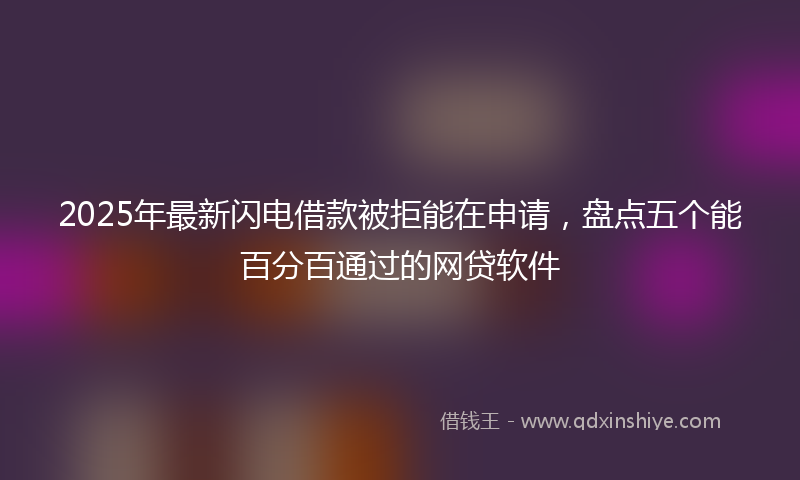 2025年最新闪电借款被拒能在申请，盘点五个能百分百通过的网贷软件