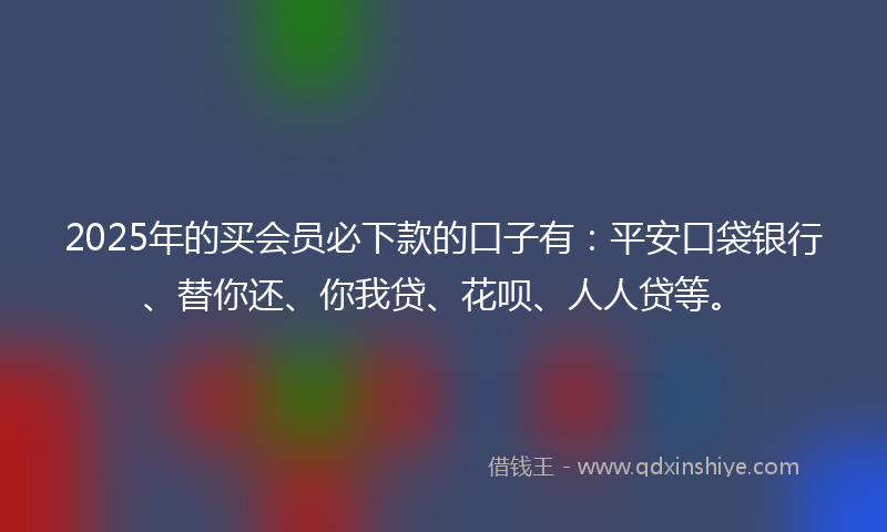 2025年的买会员必下款的口子有：平安口袋银行、替你还、你我贷、花呗、人人贷等。