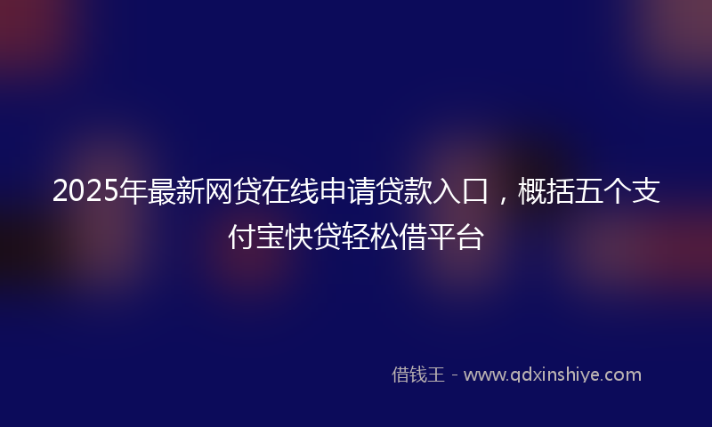 2025年最新网贷在线申请贷款入口，概括五个支付宝快贷轻松借平台