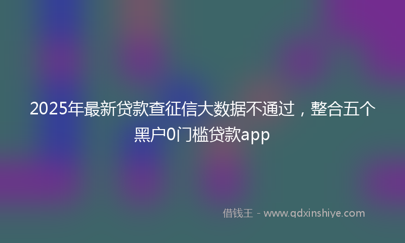 2025年最新贷款查征信大数据不通过，整合五个黑户0门槛贷款app