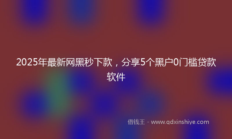 2025年最新网黑秒下款，分享5个黑户0门槛贷款软件