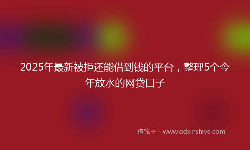 2025年最新被拒还能借到钱的平台，整理5个今年放水的网贷口子