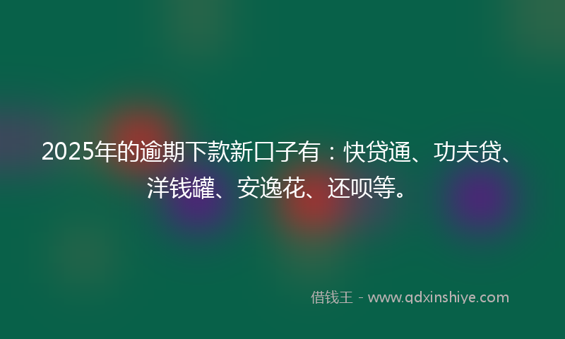 2025年的逾期下款新口子有：快贷通、功夫贷、洋钱罐、安逸花、还呗等。