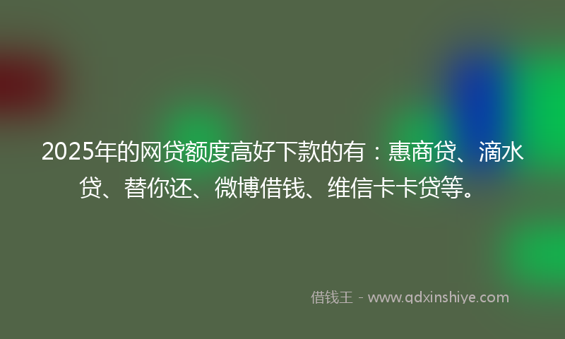 2025年的网贷额度高好下款的有：惠商贷、滴水贷、替你还、微博借钱、维信卡卡贷等。