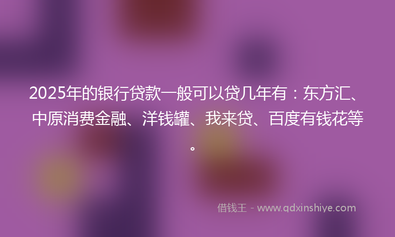 2025年的银行贷款一般可以贷几年有：东方汇、中原消费金融、洋钱罐、我来贷、百度有钱花等。