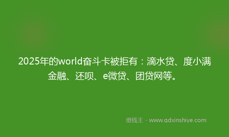 2025年的world奋斗卡被拒有：滴水贷、度小满金融、还呗、e微贷、团贷网等。