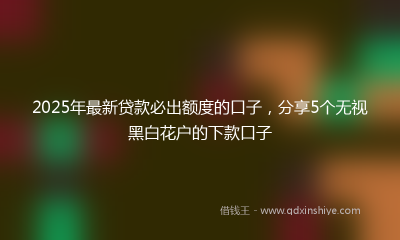 2025年最新贷款必出额度的口子，分享5个无视黑白花户的下款口子