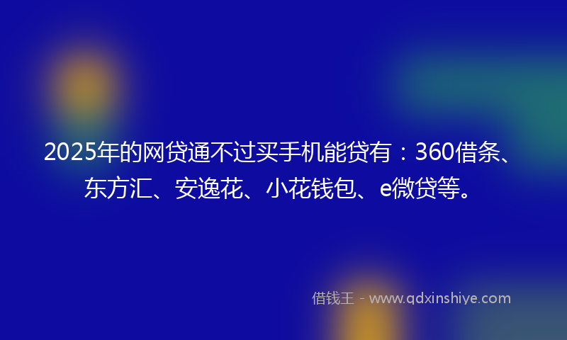 2025年的网贷通不过买手机能贷有：360借条、东方汇、安逸花、小花钱包、e微贷等。