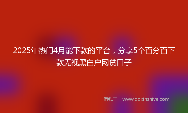 2025年热门4月能下款的平台，分享5个百分百下款无视黑白户网贷口子