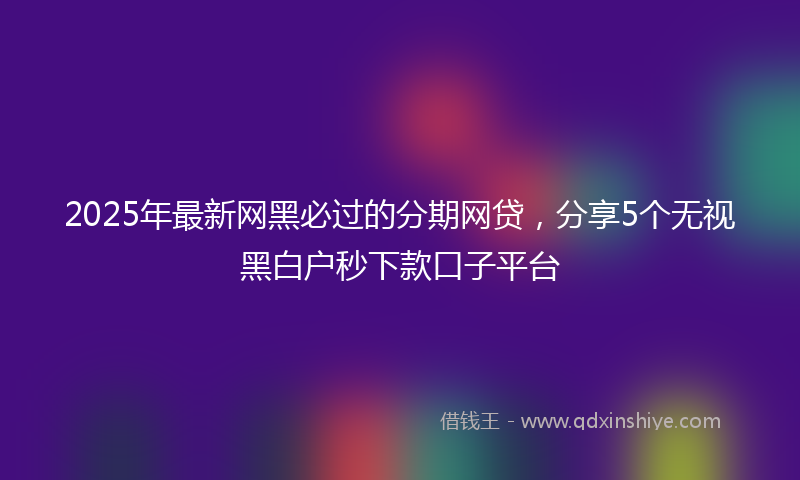 2025年最新网黑必过的分期网贷，分享5个无视黑白户秒下款口子平台