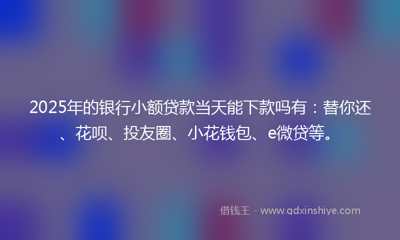2025年的银行小额贷款当天能下款吗有：替你还、花呗、投友圈、小花钱包、e微贷等。