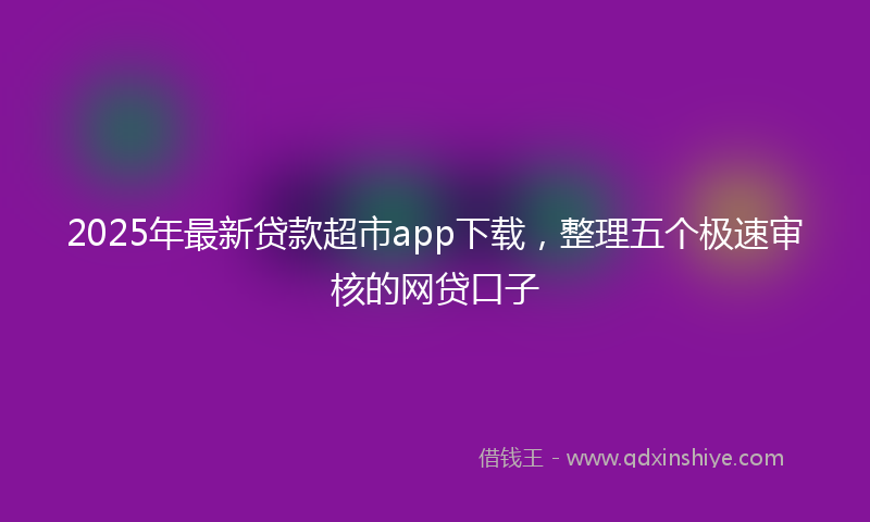 2025年最新贷款超市app下载，整理五个极速审核的网贷口子