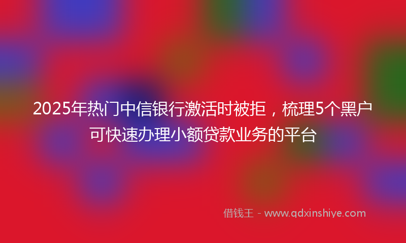 2025年热门中信银行激活时被拒，梳理5个黑户可快速办理小额贷款业务的平台
