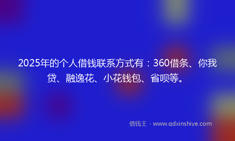 2025年的个人借钱联系方式有：360借条、你我贷、融逸花、小花钱包、省呗等。