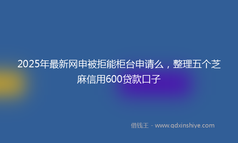 2025年最新网申被拒能柜台申请么，整理五个芝麻信用600贷款口子
