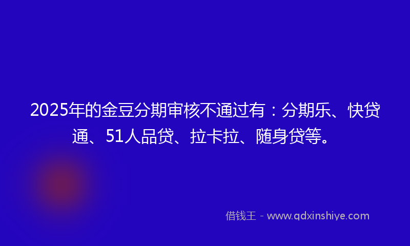 2025年的金豆分期审核不通过有：分期乐、快贷通、51人品贷、拉卡拉、随身贷等。