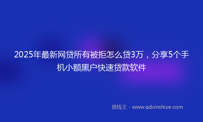 2025年最新网贷所有被拒怎么贷3万，分享5个手机小额黑户快速贷款软件