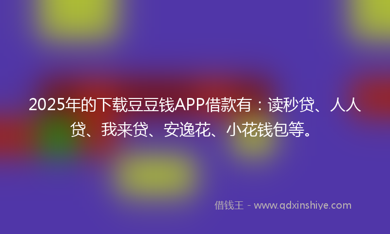 2025年的下载豆豆钱APP借款有：读秒贷、人人贷、我来贷、安逸花、小花钱包等。