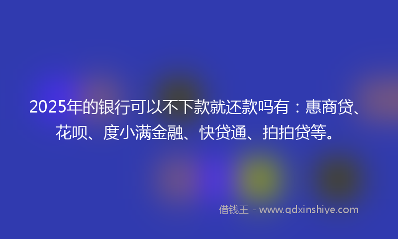 2025年的银行可以不下款就还款吗有：惠商贷、花呗、度小满金融、快贷通、拍拍贷等。