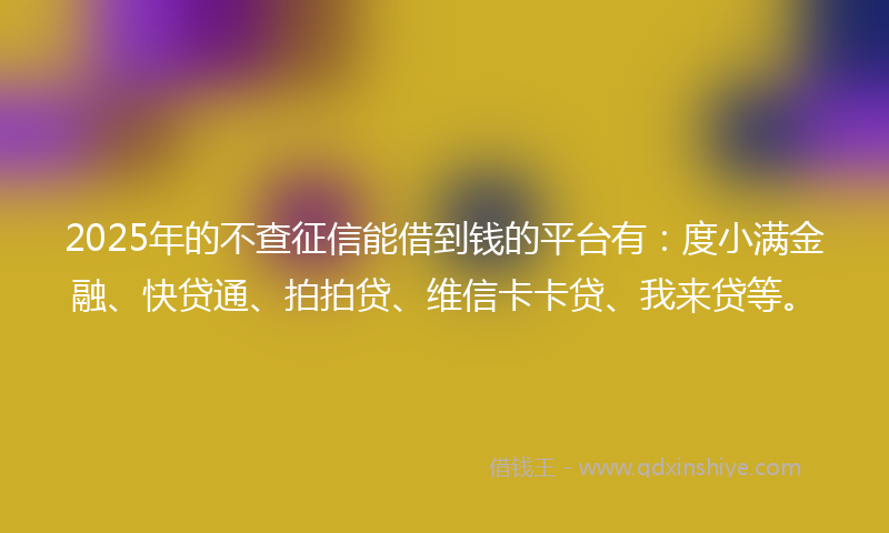 2025年的不查征信能借到钱的平台有：度小满金融、快贷通、拍拍贷、维信卡卡贷、我来贷等。