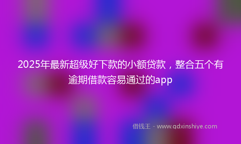 2025年最新超级好下款的小额贷款，整合五个有逾期借款容易通过的app