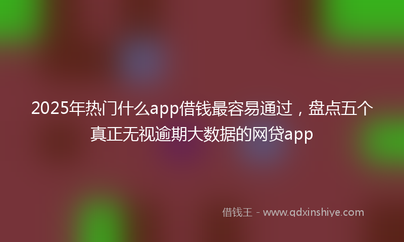 2025年热门什么app借钱最容易通过，盘点五个真正无视逾期大数据的网贷app