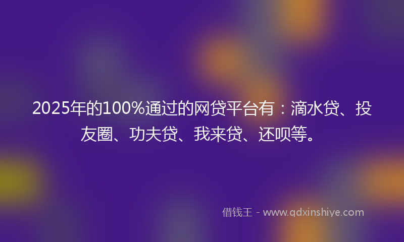 2025年的100%通过的网贷平台有：滴水贷、投友圈、功夫贷、我来贷、还呗等。