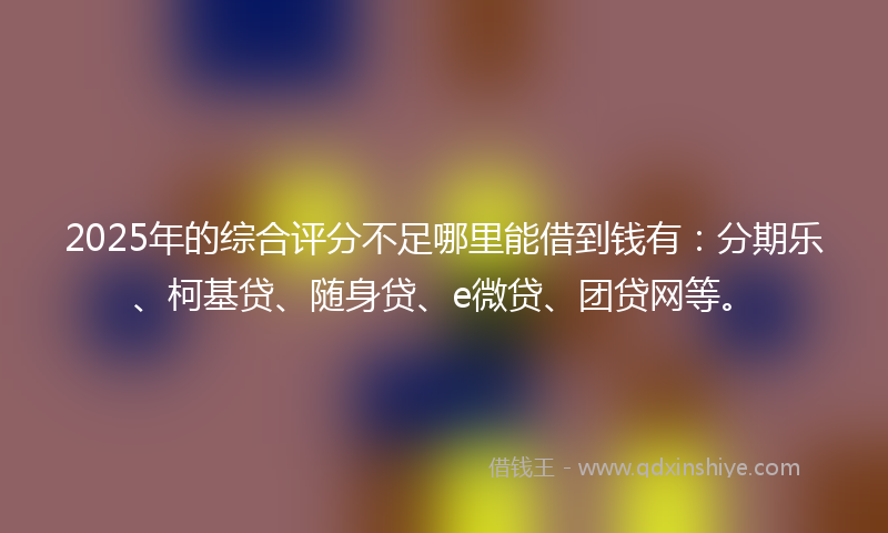 2025年的综合评分不足哪里能借到钱有：分期乐、柯基贷、随身贷、e微贷、团贷网等。