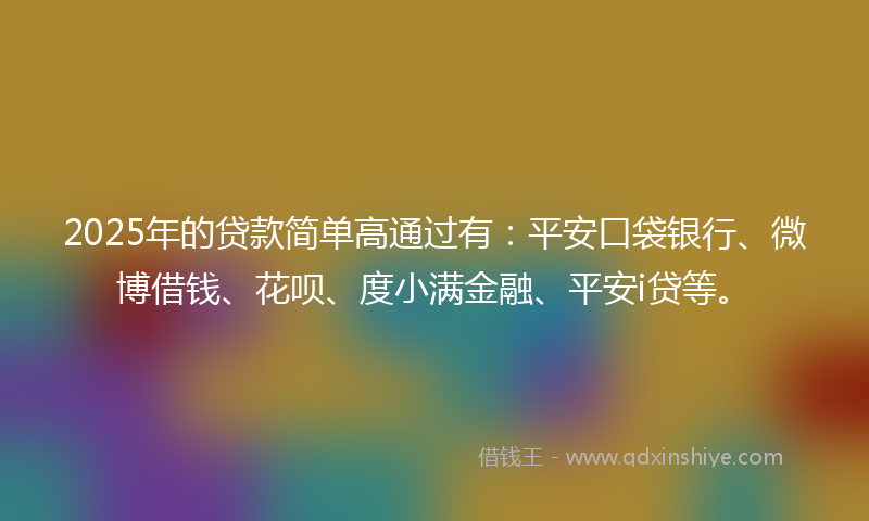 2025年的贷款简单高通过有：平安口袋银行、微博借钱、花呗、度小满金融、平安i贷等。