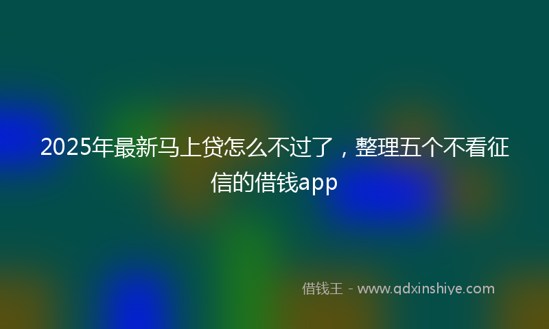 2025年最新马上贷怎么不过了，整理五个不看征信的借钱app