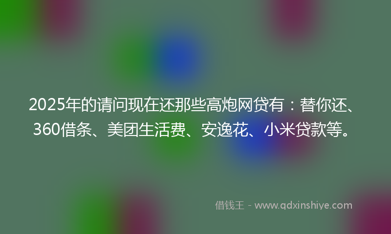2025年的请问现在还那些高炮网贷有：替你还、360借条、美团生活费、安逸花、小米贷款等。