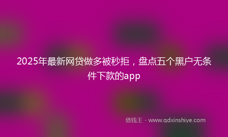 2025年最新网贷做多被秒拒，盘点五个黑户无条件下款的app