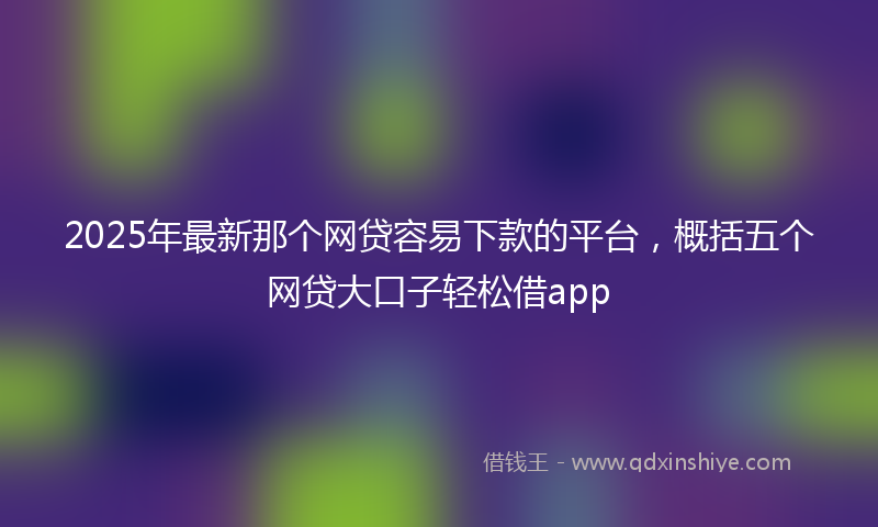 2025年最新那个网贷容易下款的平台，概括五个网贷大口子轻松借app