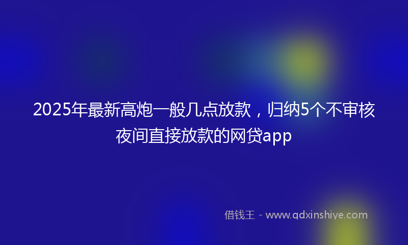 2025年最新高炮一般几点放款，归纳5个不审核夜间直接放款的网贷app