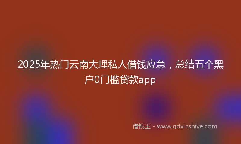 2025年热门云南大理私人借钱应急，总结五个黑户0门槛贷款app