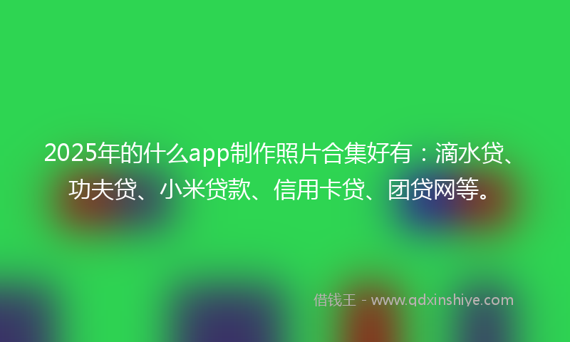 2025年的什么app制作照片合集好有：滴水贷、功夫贷、小米贷款、信用卡贷、团贷网等。