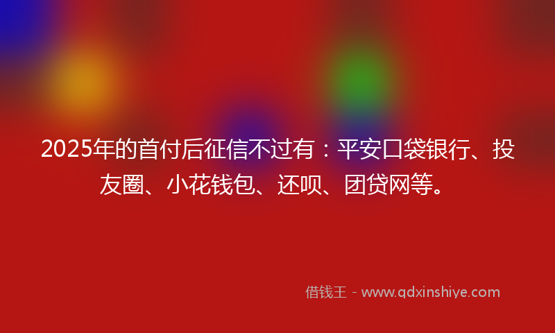 2025年的首付后征信不过有：平安口袋银行、投友圈、小花钱包、还呗、团贷网等。