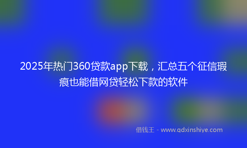 2025年热门360贷款app下载，汇总五个征信瑕疵也能借网贷轻松下款的软件