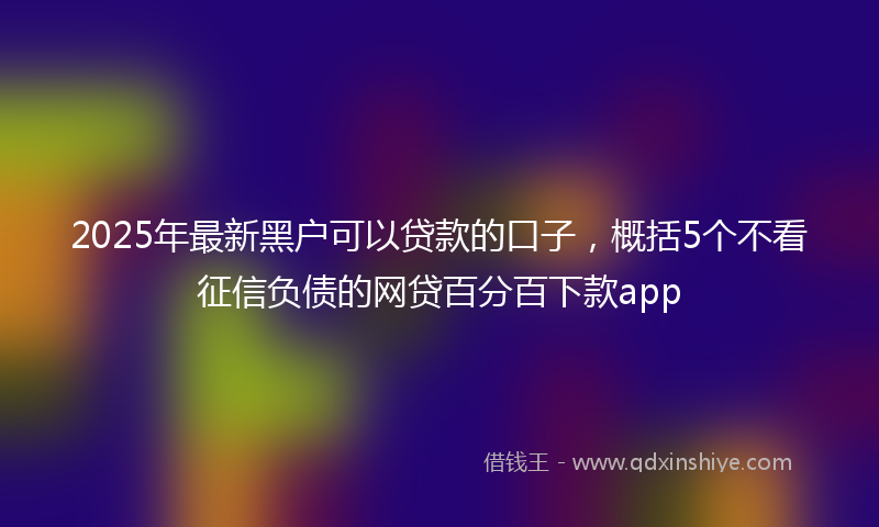 2025年最新黑户可以贷款的口子,概括5个不看征信负债的网贷百分百下款app