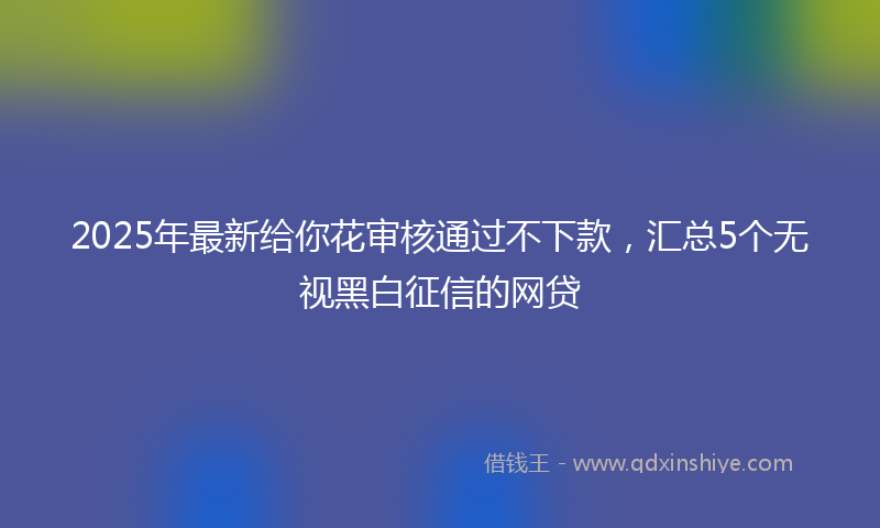2025年最新给你花审核通过不下款，汇总5个无视黑白征信的网贷