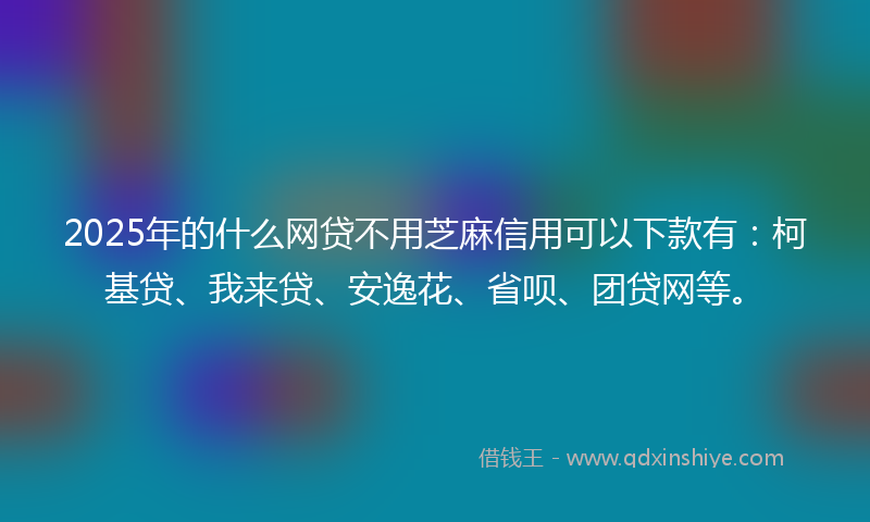2025年的什么网贷不用芝麻信用可以下款有：柯基贷、我来贷、安逸花、省呗、团贷网等。