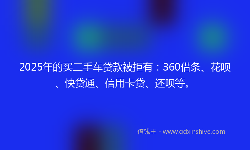 2025年的买二手车贷款被拒有：360借条、花呗、快贷通、信用卡贷、还呗等。