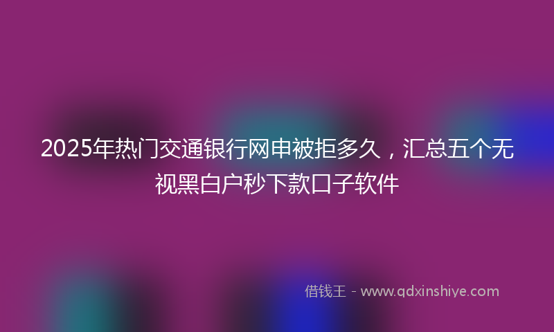 2025年热门交通银行网申被拒多久，汇总五个无视黑白户秒下款口子软件