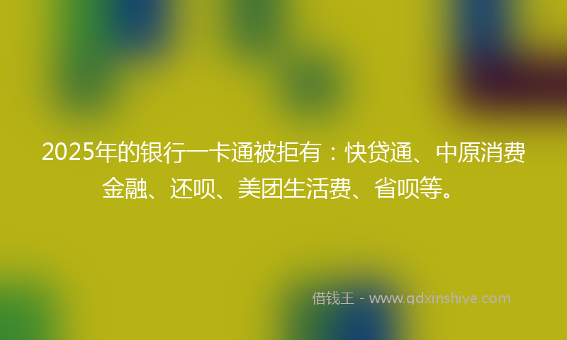 2025年的银行一卡通被拒有：快贷通、中原消费金融、还呗、美团生活费、省呗等。