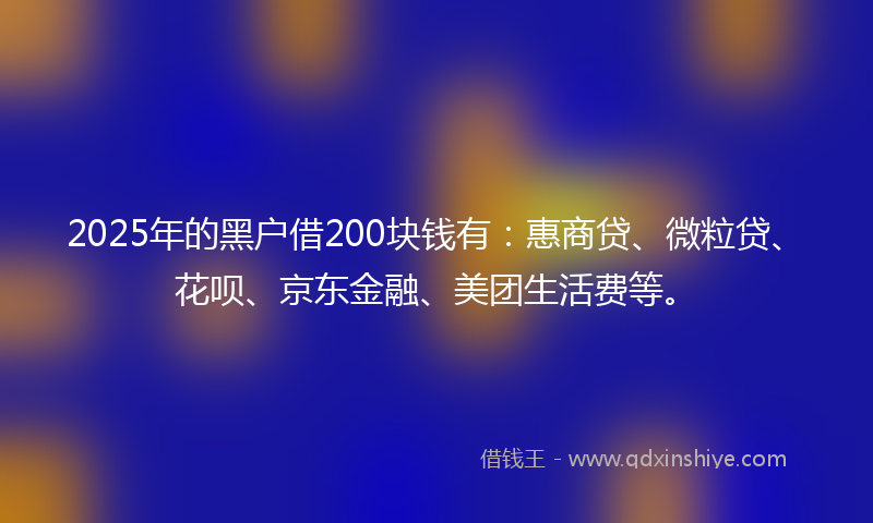 2025年的黑户借200块钱有：惠商贷、微粒贷、花呗、京东金融、美团生活费等。