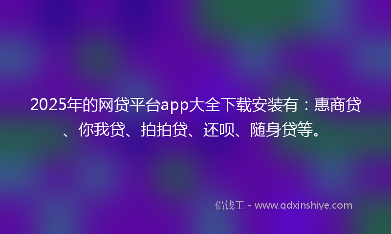 2025年的网贷平台app大全下载安装有：惠商贷、你我贷、拍拍贷、还呗、随身贷等。