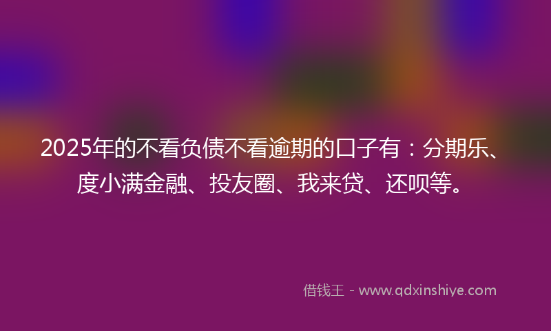 2025年的不看负债不看逾期的口子有：分期乐、度小满金融、投友圈、我来贷、还呗等。